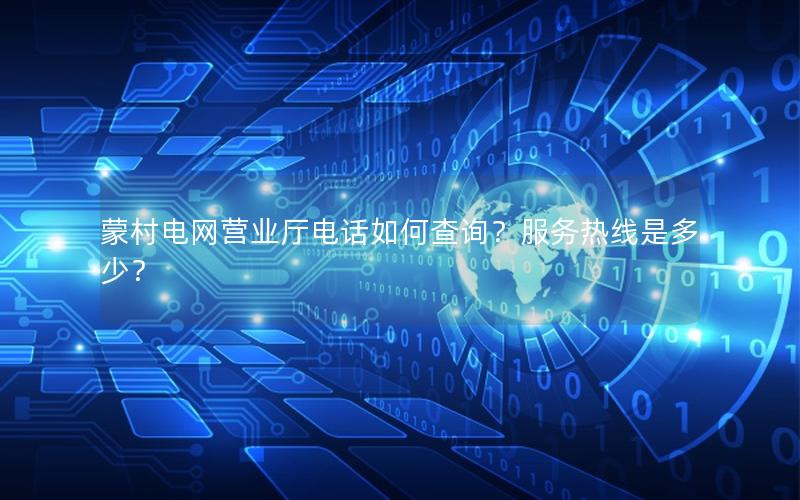 蒙村电网营业厅电话如何查询？服务热线是多少？