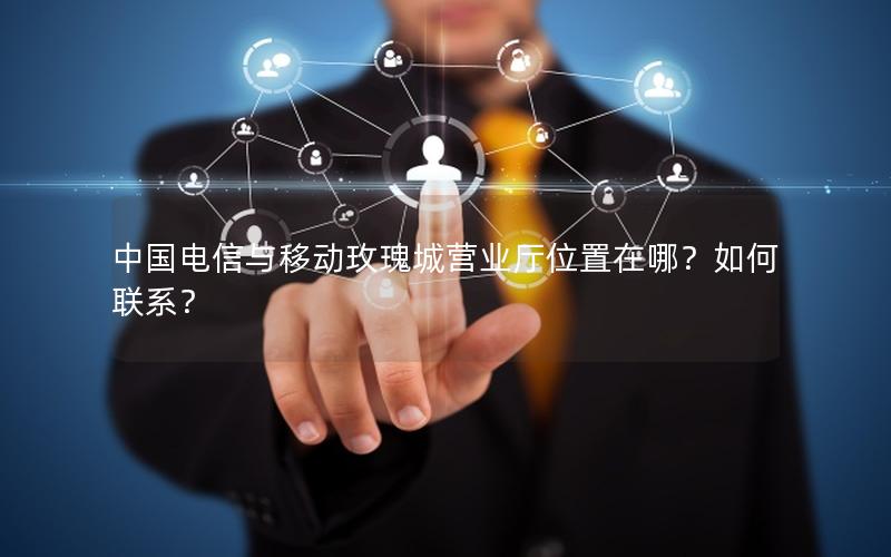 中国电信与移动玫瑰城营业厅位置在哪？如何联系？
