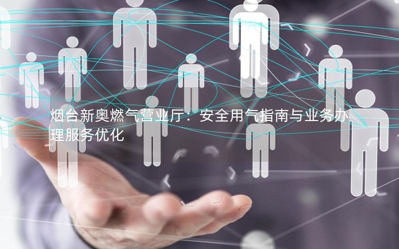 烟台新奥燃气营业厅：安全用气指南与业务办理服务优化