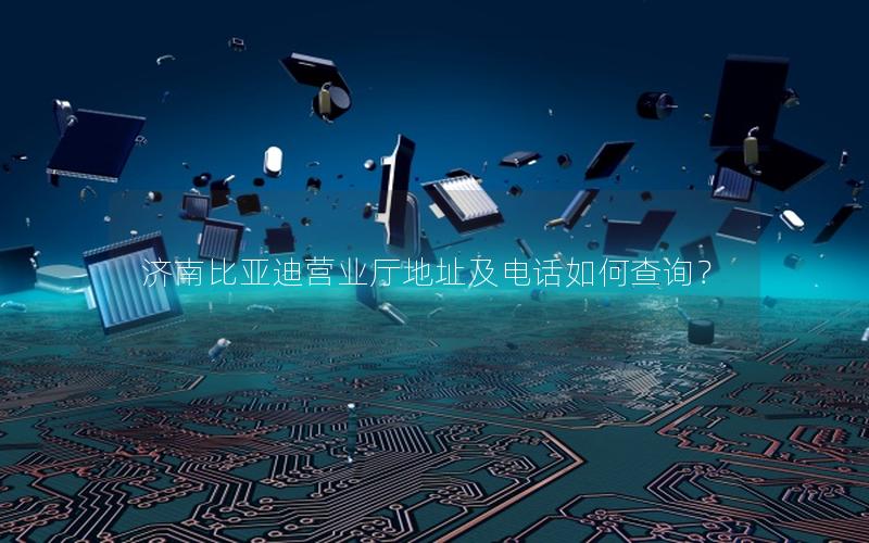 济南比亚迪营业厅地址及电话如何查询？