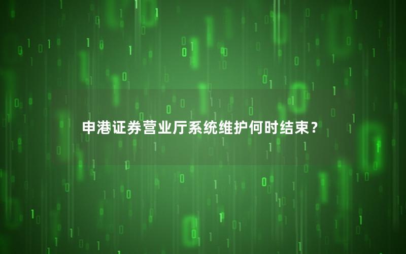 申港证券营业厅系统维护何时结束？