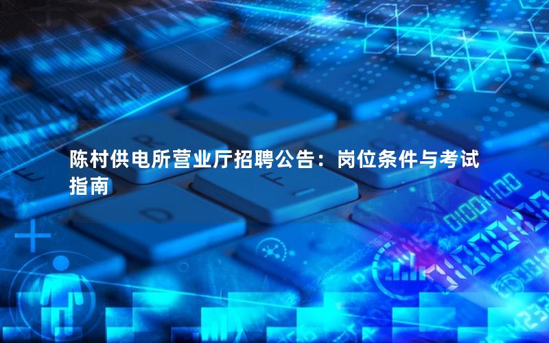 陈村供电所营业厅招聘公告：岗位条件与考试指南