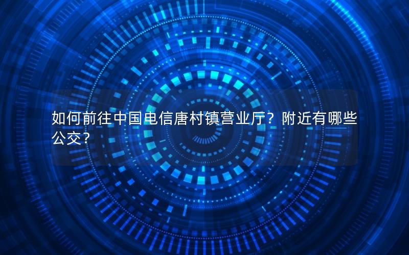 如何前往中国电信唐村镇营业厅？附近有哪些公交？