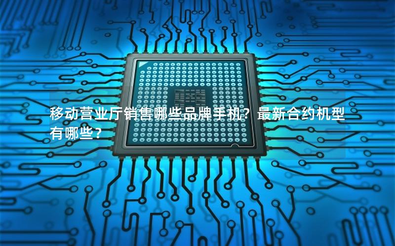 移动营业厅销售哪些品牌手机？最新合约机型有哪些？
