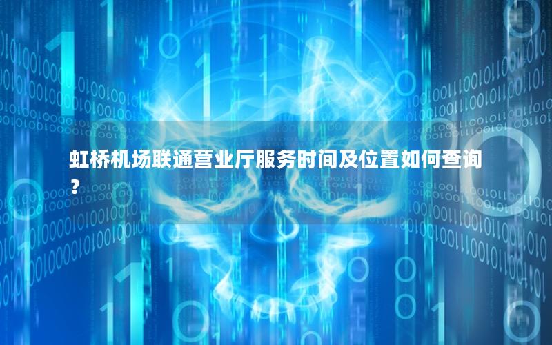 虹桥机场联通营业厅服务时间及位置如何查询？