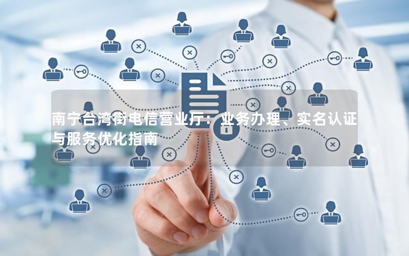 南宁台湾街电信营业厅：业务办理、实名认证与服务优化指南