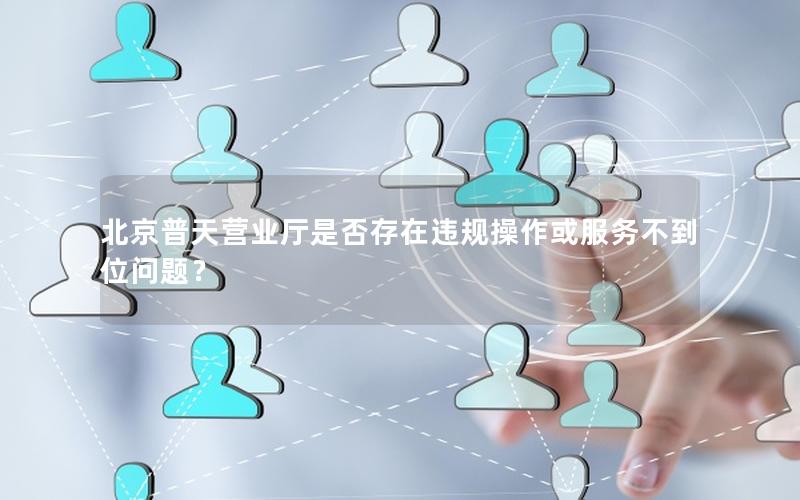 北京普天营业厅是否存在违规操作或服务不到位问题？