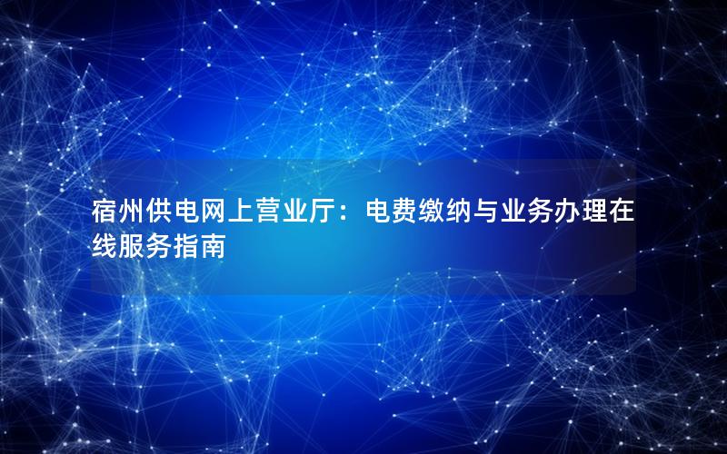 宿州供电网上营业厅：电费缴纳与业务办理在线服务指南