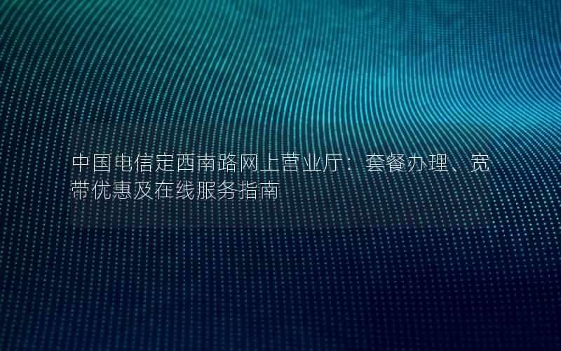 中国电信定西南路网上营业厅：套餐办理、宽带优惠及在线服务指南