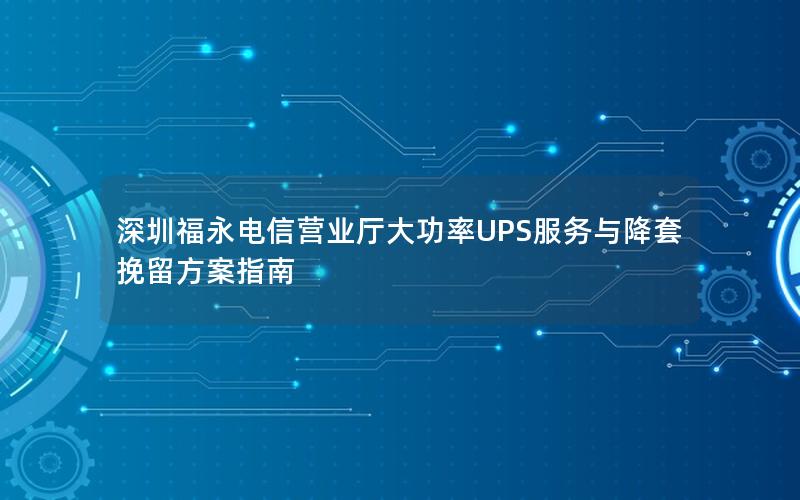 深圳福永电信营业厅大功率UPS服务与降套挽留方案指南