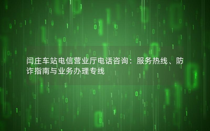 闫庄车站电信营业厅电话咨询：服务热线、防诈指南与业务办理专线