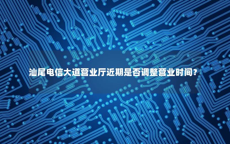 汕尾电信大道营业厅近期是否调整营业时间？