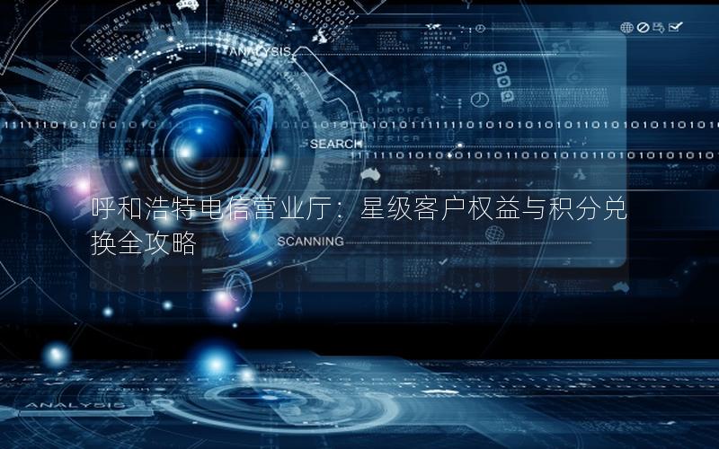呼和浩特电信营业厅：星级客户权益与积分兑换全攻略