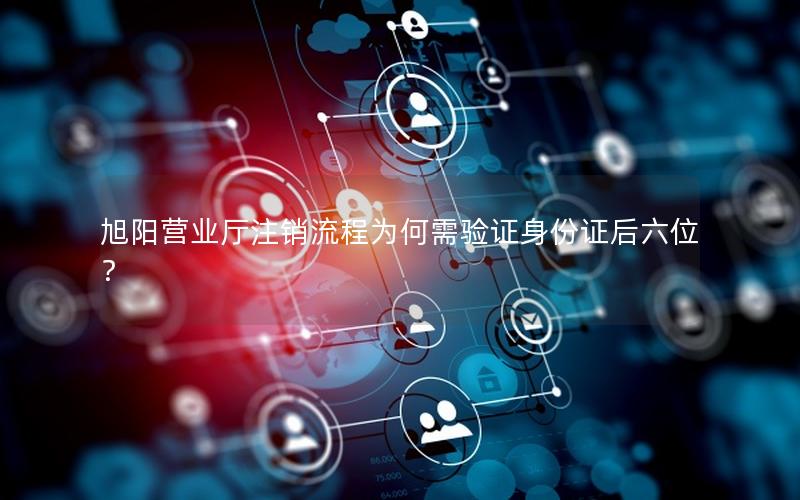 旭阳营业厅注销流程为何需验证身份证后六位？