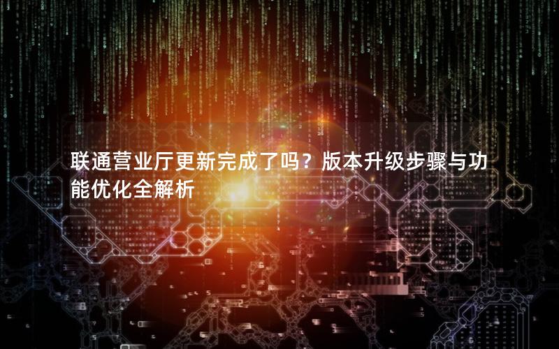 联通营业厅更新完成了吗？版本升级步骤与功能优化全解析