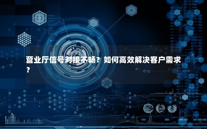 营业厅信号对接不畅？如何高效解决客户需求？