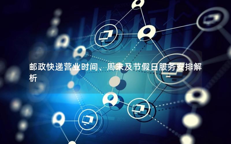 邮政快递营业时间、周末及节假日服务安排解析