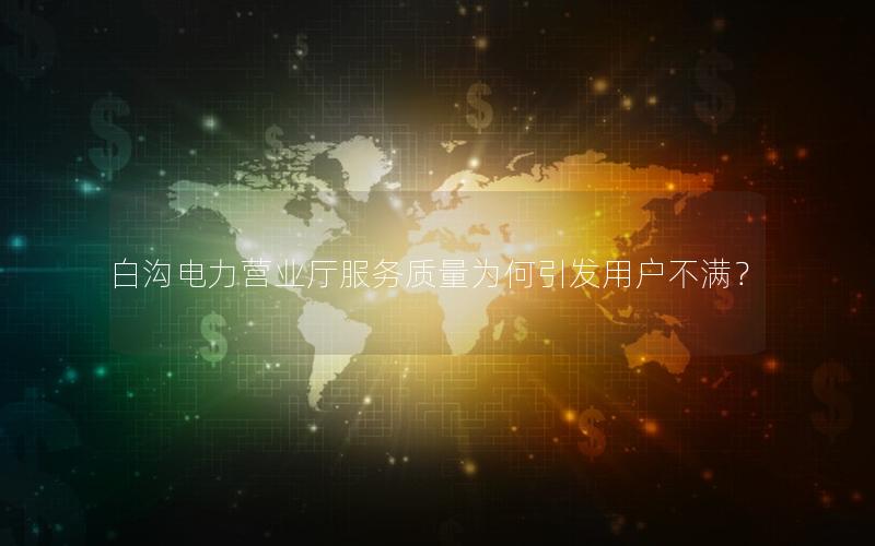 白沟电力营业厅服务质量为何引发用户不满？