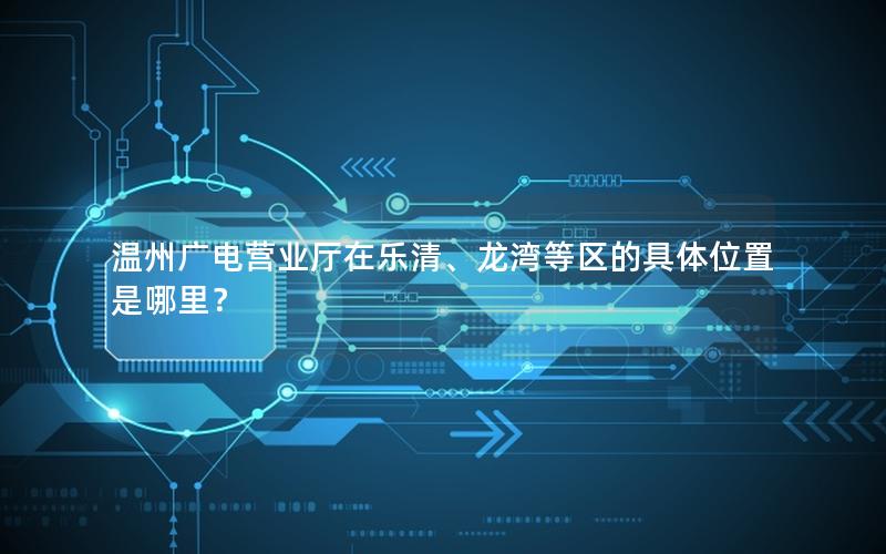 温州广电营业厅在乐清、龙湾等区的具体位置是哪里？