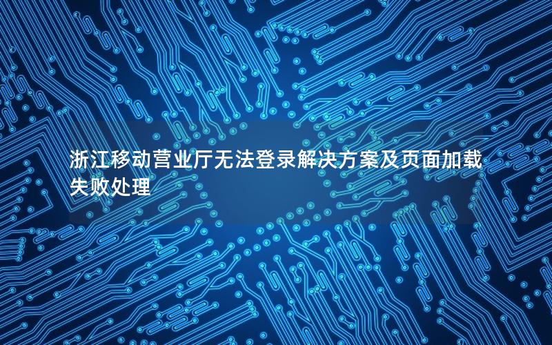 浙江移动营业厅无法登录解决方案及页面加载失败处理