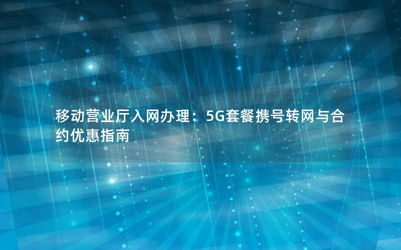 移动营业厅入网办理：5G套餐携号转网与合约优惠指南