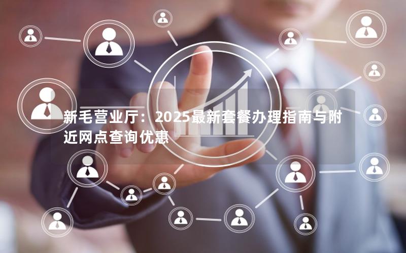 新毛营业厅：2025最新套餐办理指南与附近网点查询优惠