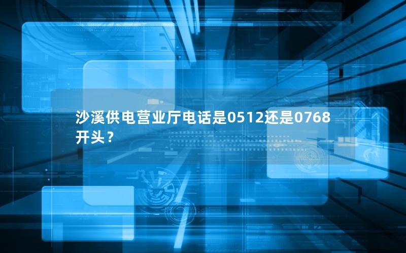 沙溪供电营业厅电话是0512还是0768开头？