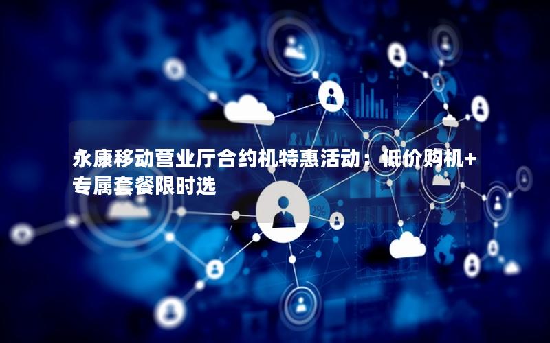 永康移动营业厅合约机特惠活动：低价购机+专属套餐限时选