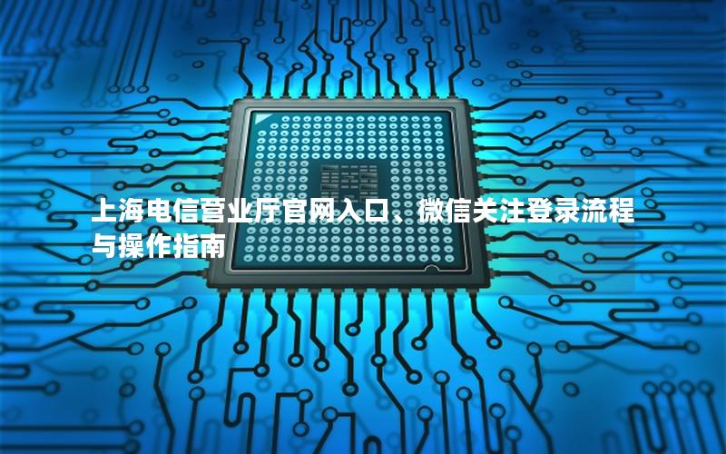 上海电信营业厅官网入口、微信关注登录流程与操作指南