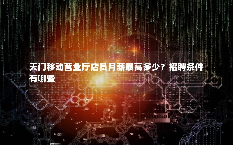天门移动营业厅店员月薪最高多少？招聘条件有哪些