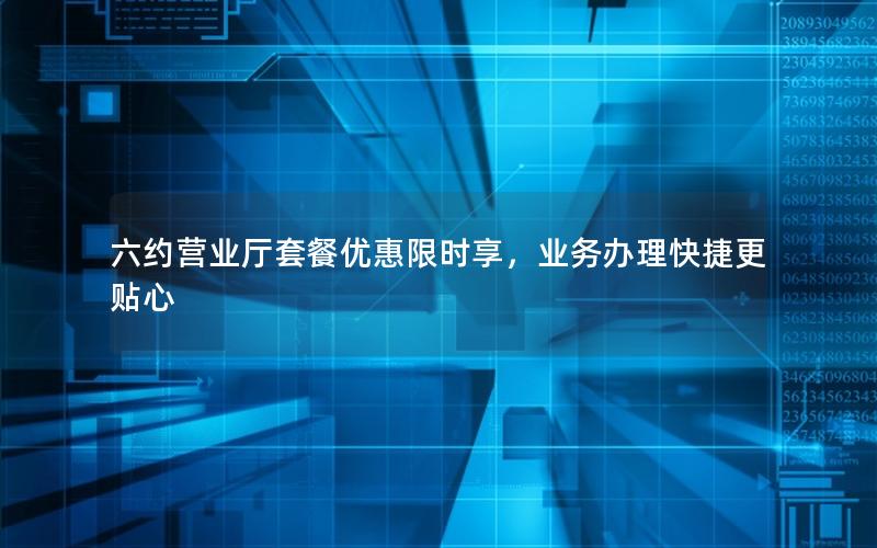 六约营业厅套餐优惠限时享，业务办理快捷更贴心