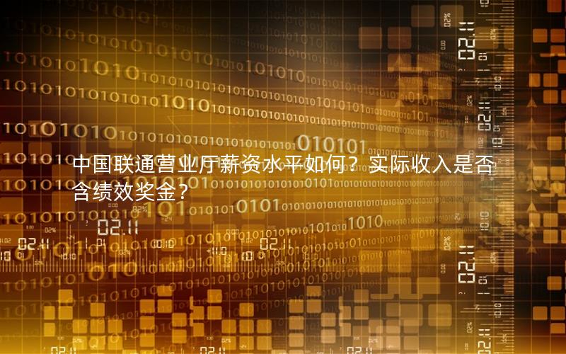 中国联通营业厅薪资水平如何？实际收入是否含绩效奖金？