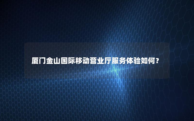 厦门金山国际移动营业厅服务体验如何？