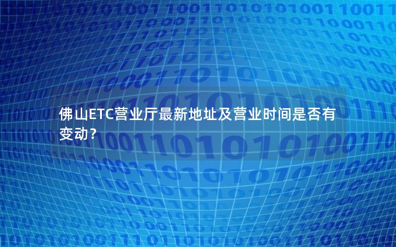 佛山ETC营业厅最新地址及营业时间是否有变动？