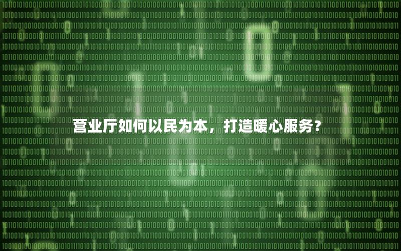 营业厅如何以民为本，打造暖心服务？