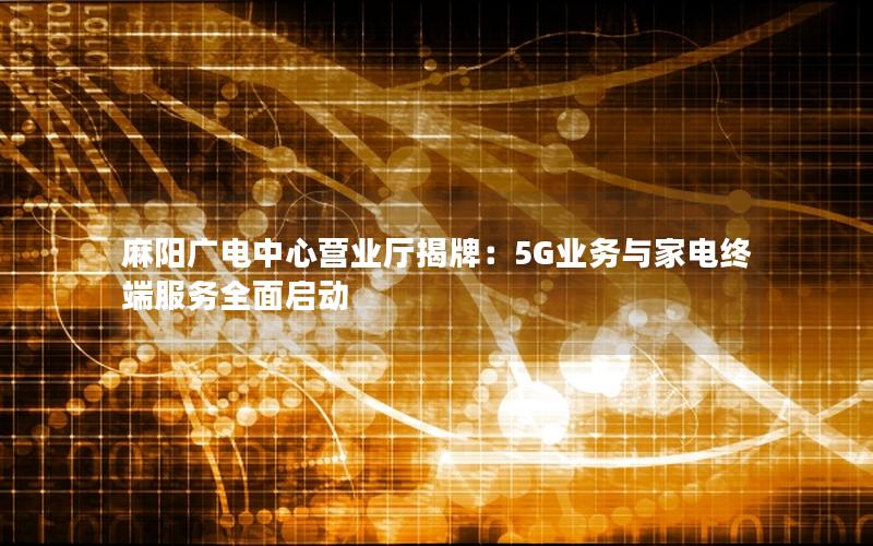 麻阳广电中心营业厅揭牌：5G业务与家电终端服务全面启动