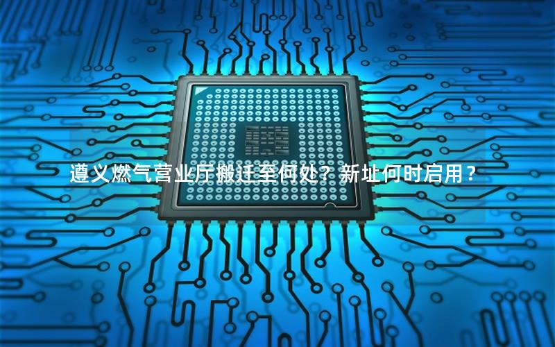 遵义燃气营业厅搬迁至何处？新址何时启用？