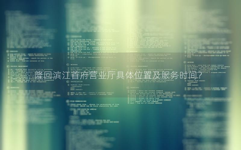 隆回滨江首府营业厅具体位置及服务时间？