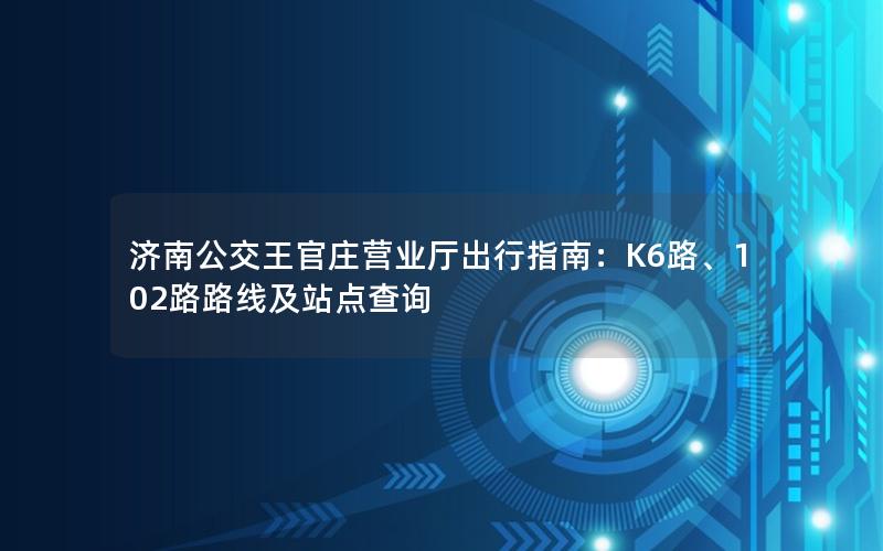 济南公交王官庄营业厅出行指南：K6路、102路路线及站点查询