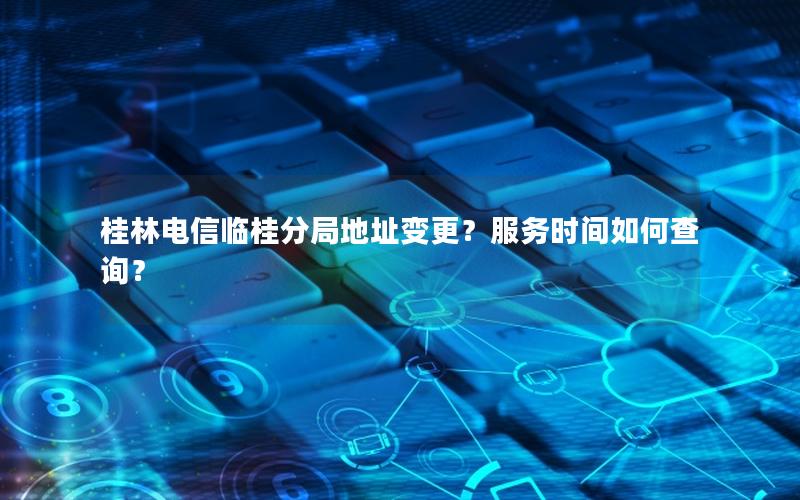 桂林电信临桂分局地址变更？服务时间如何查询？