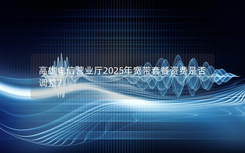 高雄电信营业厅2025年宽带套餐资费是否调整？