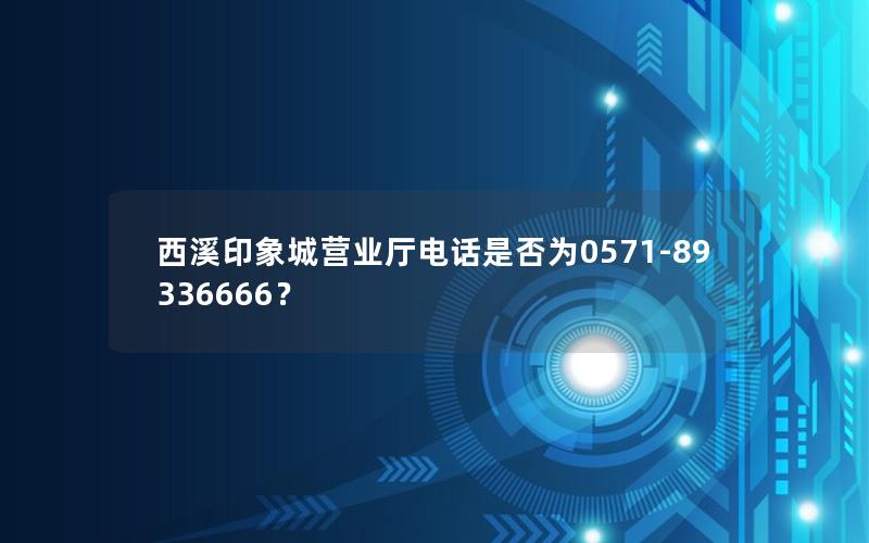 西溪印象城营业厅电话是否为0571-89336666？