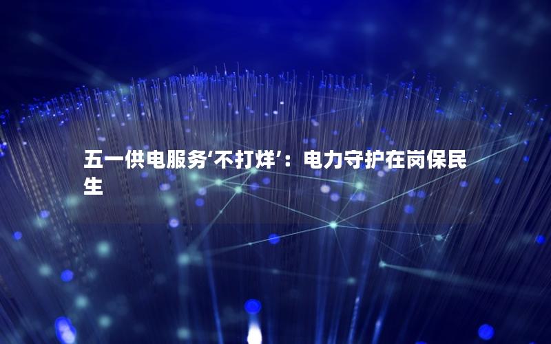 五一供电服务‘不打烊’：电力守护在岗保民生