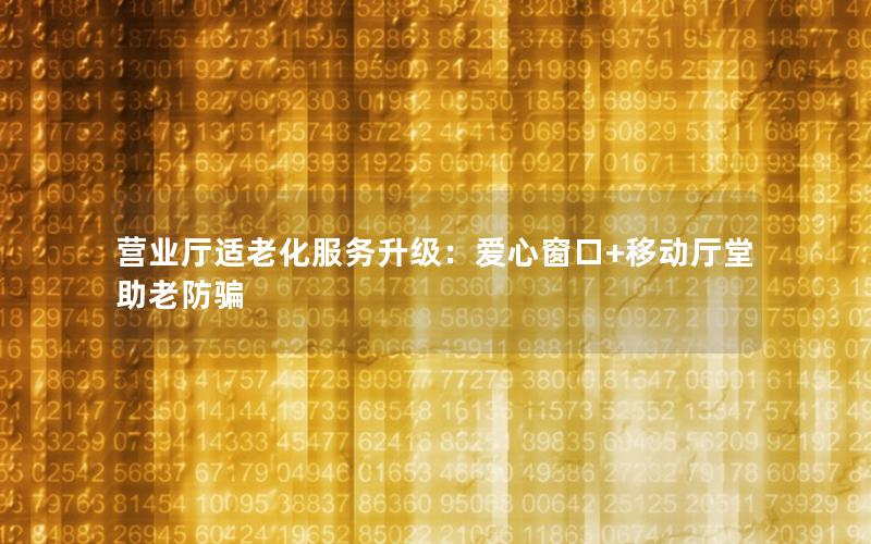 营业厅适老化服务升级：爱心窗口+移动厅堂助老防骗