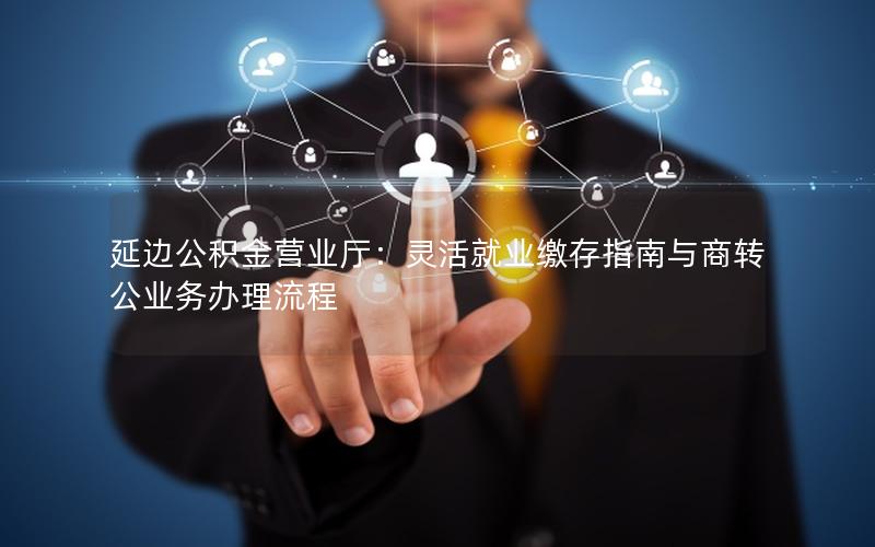 延边公积金营业厅：灵活就业缴存指南与商转公业务办理流程