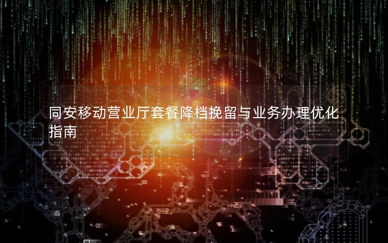 同安移动营业厅套餐降档挽留与业务办理优化指南