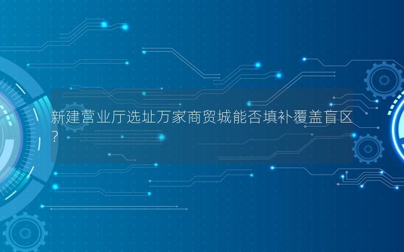 新建营业厅选址万家商贸城能否填补覆盖盲区？