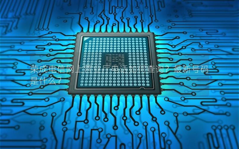 荣成电信网上营业厅电话如何查询？最新号码是什么？