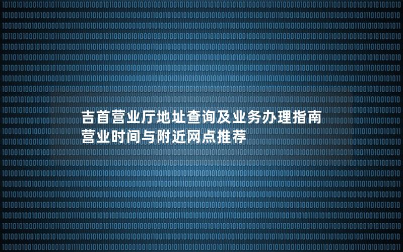 吉首营业厅地址查询及业务办理指南 营业时间与附近网点推荐