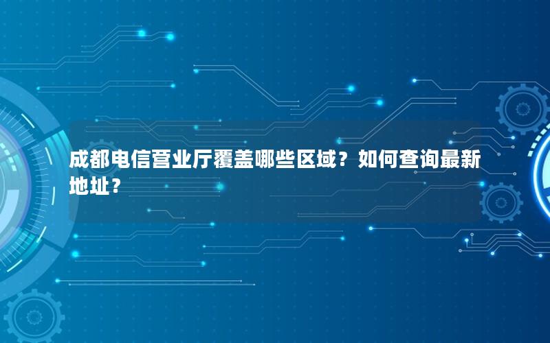 成都电信营业厅覆盖哪些区域？如何查询最新地址？